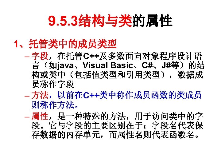 9. 5. 3结构与类的属性 1、托管类中的成员类型 – 字段，在托管C++及多数面向对象程序设计语 言（如java、Visual Basic、C#、J#等）的结 构或类中（包括值类型和引用类型），数据成 员称作字段 – 方法，以前在C++类中称作成员函数的类成员 则称作方法。 –