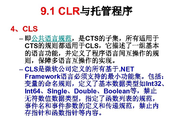 9. 1 CLR与托管程序 4、CLS – 即公共语言规范，是CTS的子集，所有适用于 CTS的规则都适用于CLS，它描述了一组基本 的语言功能，并定义了程序语言间互操作的规 则，保障多语言互操作的实现。 – CLS是微软公司定义的所有基于. NET Framework语言必须支持的最小功能集。包括： 变量的命名规则，定义了基本数据类型如Int