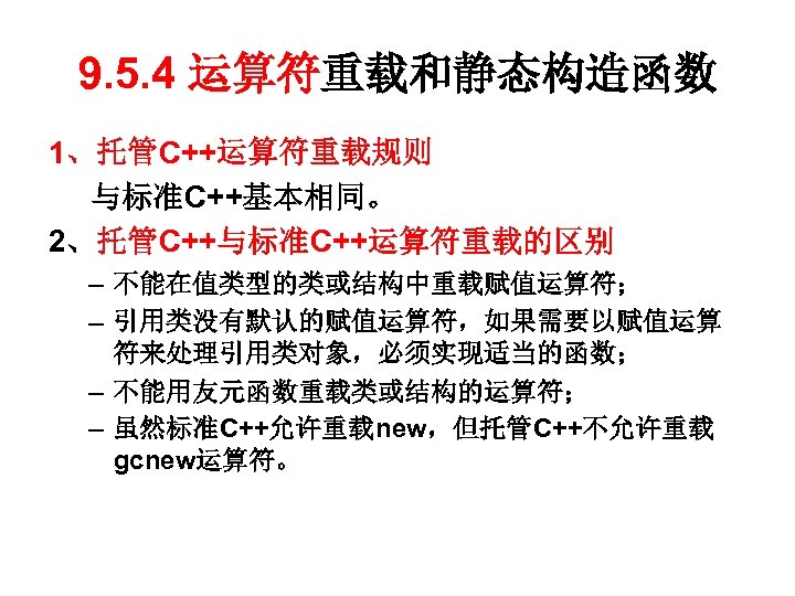 9. 5. 4 运算符重载和静态构造函数 1、托管C++运算符重载规则 与标准C++基本相同。 2、托管C++与标准C++运算符重载的区别 – 不能在值类型的类或结构中重载赋值运算符； – 引用类没有默认的赋值运算符，如果需要以赋值运算 符来处理引用类对象，必须实现适当的函数； – 不能用友元函数重载类或结构的运算符；