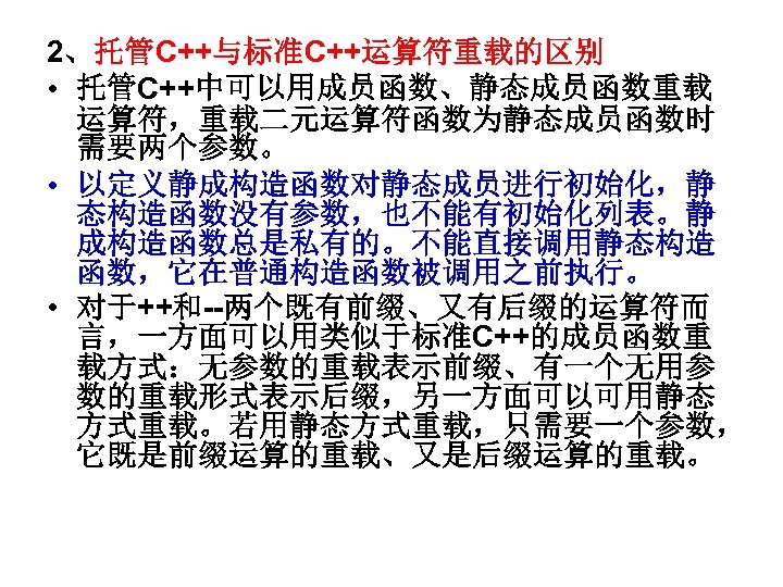 2、托管C++与标准C++运算符重载的区别 • 托管C++中可以用成员函数、静态成员函数重载 运算符，重载二元运算符函数为静态成员函数时 需要两个参数。 • 以定义静成构造函数对静态成员进行初始化，静 态构造函数没有参数，也不能有初始化列表。静 成构造函数总是私有的。不能直接调用静态构造 函数，它在普通构造函数被调用之前执行。 • 对于++和--两个既有前缀、又有后缀的运算符而 言，一方面可以用类似于标准C++的成员函数重 载方式：无参数的重载表示前缀、有一个无用参
