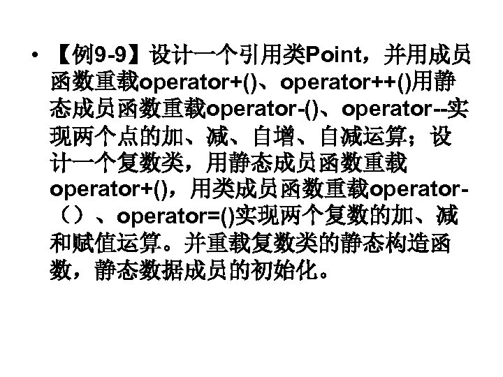  • 【例9 -9】设计一个引用类Point，并用成员 函数重载operator+()、operator++()用静 态成员函数重载operator-()、operator--实 现两个点的加、减、自增、自减运算；设 计一个复数类，用静态成员函数重载 operator+()，用类成员函数重载operator（）、operator=()实现两个复数的加、减 和赋值运算。并重载复数类的静态构造函 数，静态数据成员的初始化。 