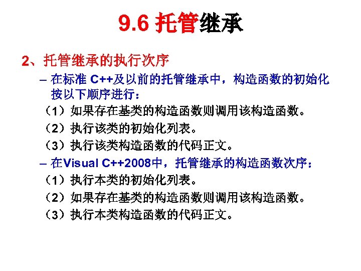 9. 6 托管继承 2、托管继承的执行次序 – 在标准 C++及以前的托管继承中，构造函数的初始化 按以下顺序进行： （1）如果存在基类的构造函数则调用该构造函数。 （2）执行该类的初始化列表。 （3）执行该类构造函数的代码正文。 – 在Visual C++2008中，托管继承的构造函数次序：