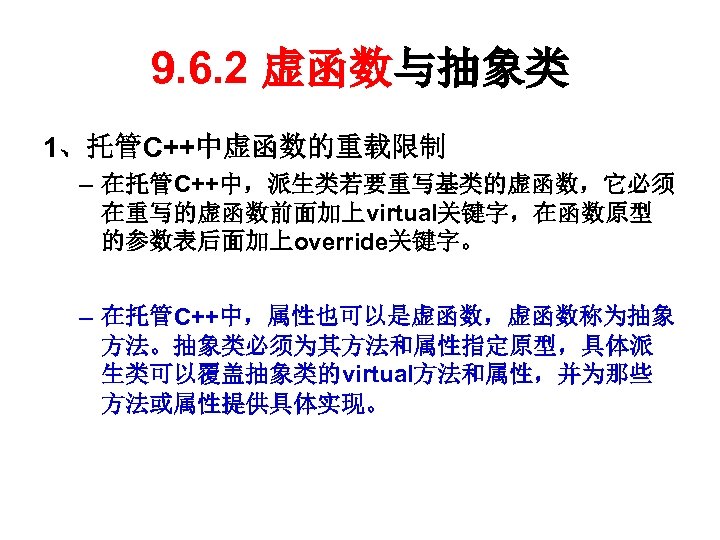 9. 6. 2 虚函数与抽象类 1、托管C++中虚函数的重载限制 – 在托管C++中，派生类若要重写基类的虚函数，它必须 在重写的虚函数前面加上virtual关键字，在函数原型 的参数表后面加上override关键字。 – 在托管C++中，属性也可以是虚函数，虚函数称为抽象 方法。抽象类必须为其方法和属性指定原型，具体派 生类可以覆盖抽象类的virtual方法和属性，并为那些 方法或属性提供具体实现。