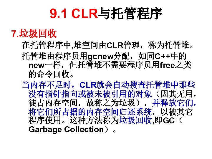 9. 1 CLR与托管程序 7. 垃圾回收 在托管程序中, 堆空间由CLR管理，称为托管堆。 托管堆由程序员用gcnew分配，如同C++中的 new一样，但托管堆不需要程序员用free之类 的命令回收。 当内存不足时，CLR就会自动搜查托管堆中那些 没有指针指向或被未被引用的对象（因其无用， 徒占内存空间，故称之为垃圾），并释放它们， 将它们所占据的内存空间归还系统，以被其它