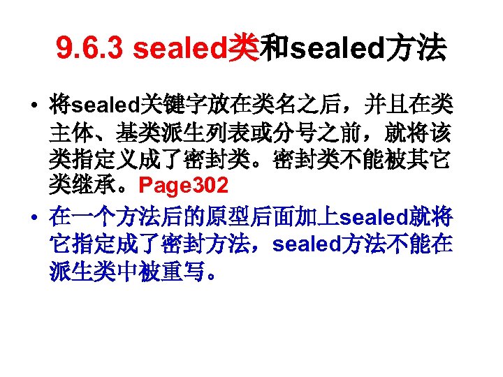 9. 6. 3 sealed类和sealed方法 • 将sealed关键字放在类名之后，并且在类 主体、基类派生列表或分号之前，就将该 类指定义成了密封类。密封类不能被其它 类继承。Page 302 • 在一个方法后的原型后面加上sealed就将 它指定成了密封方法，sealed方法不能在 派生类中被重写。