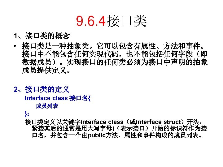 9. 6. 4接口类 1、接口类的概念 • 接口类是一种抽象类。它可以包含有属性、方法和事件。 接口中不能包含任何实现代码，也不能包括任何字段（即 数据成员）。实现接口的任何类必须为接口中声明的抽象 成员提供定义。 2、接口类的定义 interface class 接口名{ 成员列表