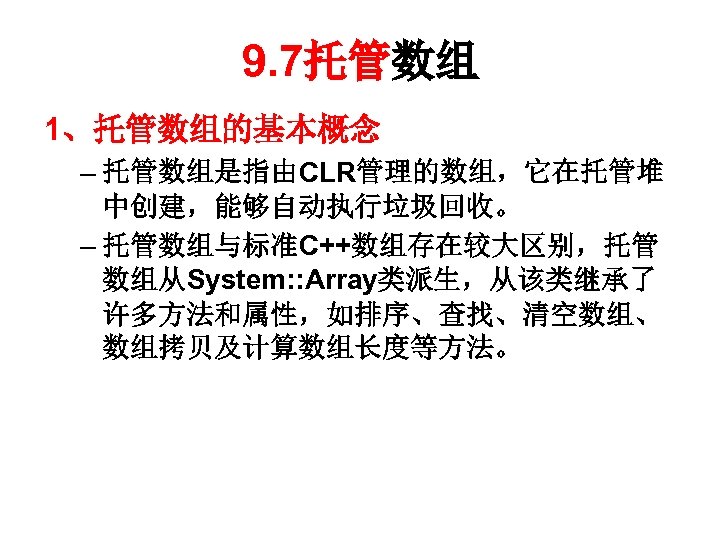 9. 7托管数组 1、托管数组的基本概念 – 托管数组是指由CLR管理的数组，它在托管堆 中创建，能够自动执行垃圾回收。 – 托管数组与标准C++数组存在较大区别，托管 数组从System: : Array类派生，从该类继承了 许多方法和属性，如排序、查找、清空数组、 数组拷贝及计算数组长度等方法。 