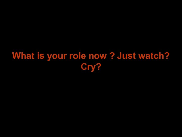 What is your role now ? Just watch? Cry? 