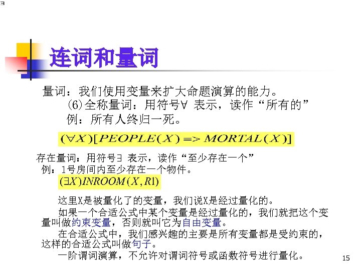 连词和量词 量词：我们使用变量来扩大命题演算的能力。 (6)全称量词：用符号∀ 表示，读作“所有的” 例：所有人终归一死。 存在量词：用符号∃ 表示，读作“至少存在一个” 例： 1号房间内至少存在一个物件。 这里X是被量化了的变量，我们说X是经过量化的。 如果一个合适公式中某个变量是经过量化的，我们就把这个变 量叫做约束变量，否则就叫它为自由变量。 在合适公式中，我们感兴趣的主要是所有变量都是受约束的， 这样的合适公式叫做句子。