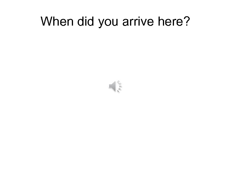 When did you arrive here? 