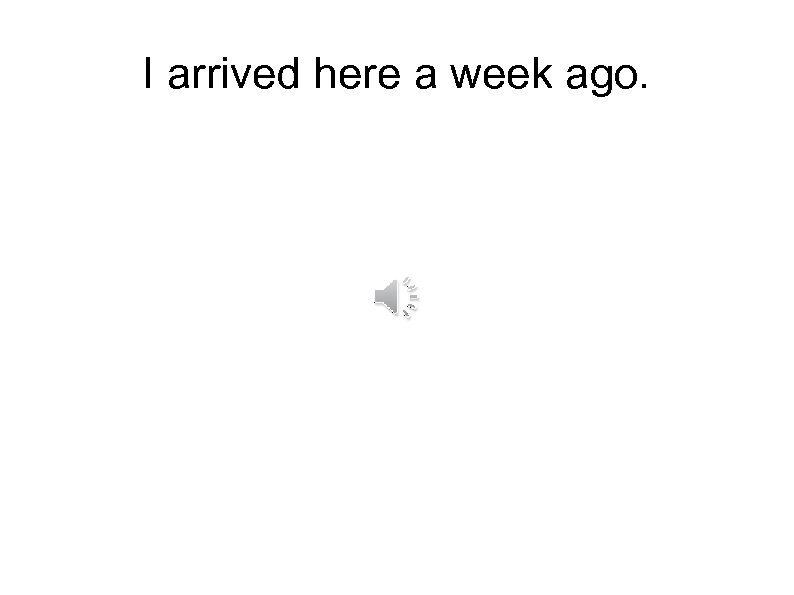 I arrived here a week ago. 