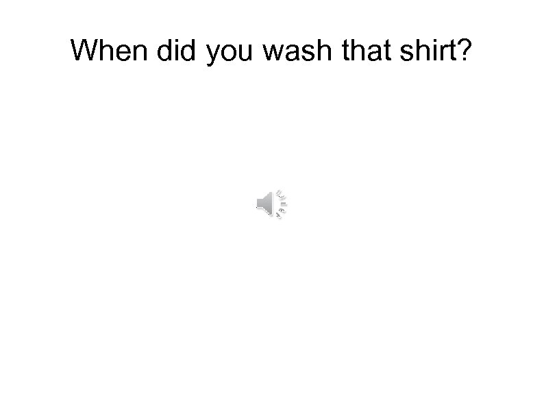 When did you wash that shirt? 
