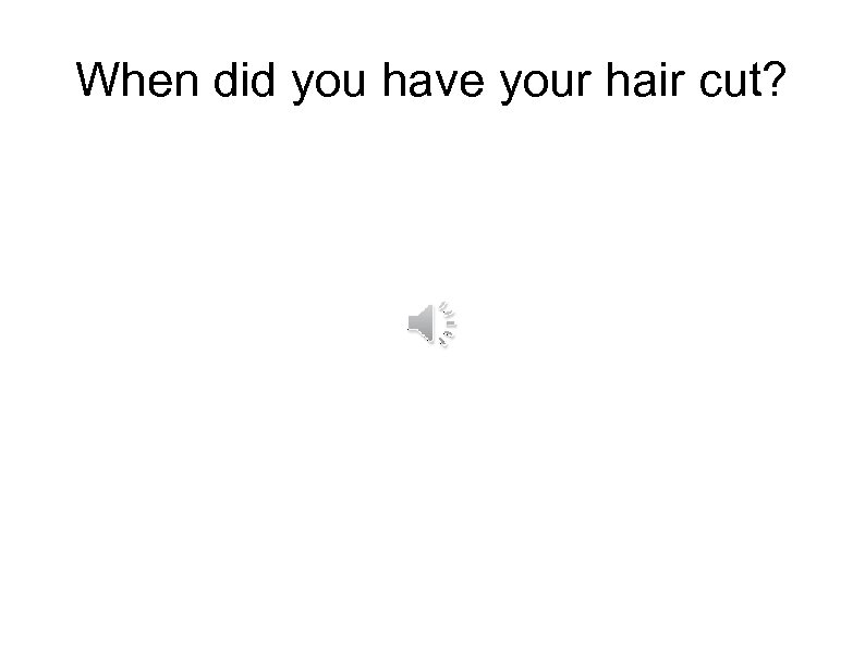 When did you have your hair cut? 