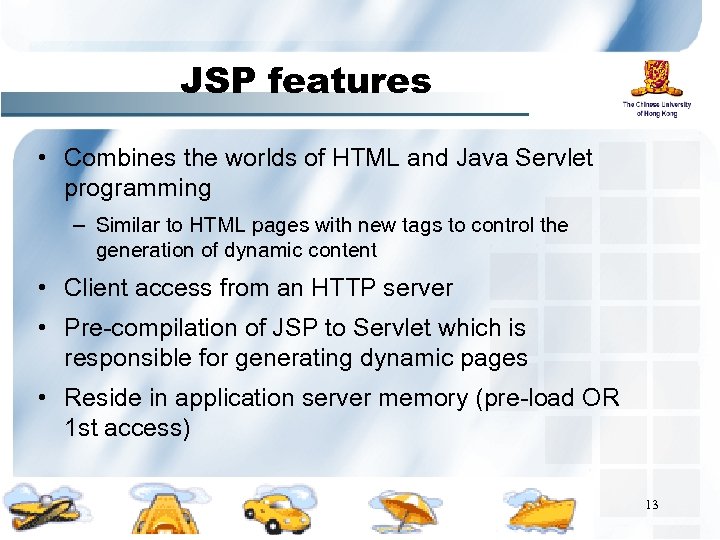 JSP features • Combines the worlds of HTML and Java Servlet programming – Similar