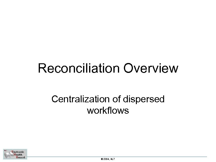 Reconciliation Overview Centralization of dispersed workflows © 2004, HL 7 