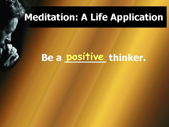 Meditation: A Life Application positive Be a _______ thinker. 