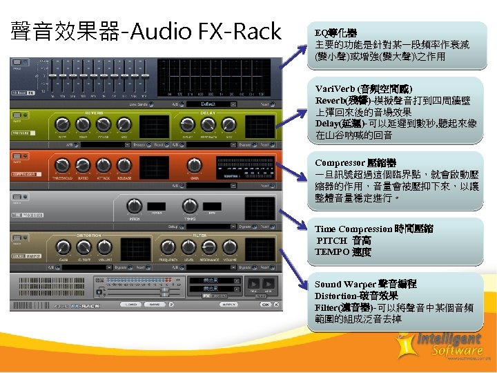 聲音效果器-Audio FX-Rack EQ等化器 主要的功能是針對某一段頻率作衰減 (變小聲)或增強(變大聲)之作用 Vari. Verb (音頻空間感) Reverb(殘響)-模擬聲音打到四周牆壁 上彈回來後的音場效果 Delay(延遲)-可以延遲到數秒, 聽起來像 在山谷吶喊的回音 Compressor