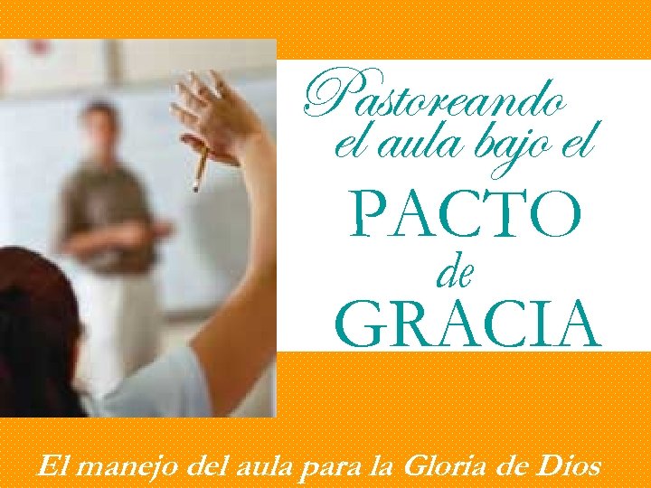 Pastoreando el aula bajo el PACTO de GRACIA El manejo del aula para la
