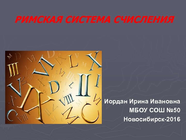 РИМСКАЯ СИСТЕМА СЧИСЛЕНИЯ Иордан Ирина Ивановна МБОУ СОШ № 50 Новосибирск-2016 