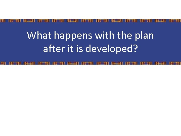 What happens with the plan after it is developed? Speaker Notes: 