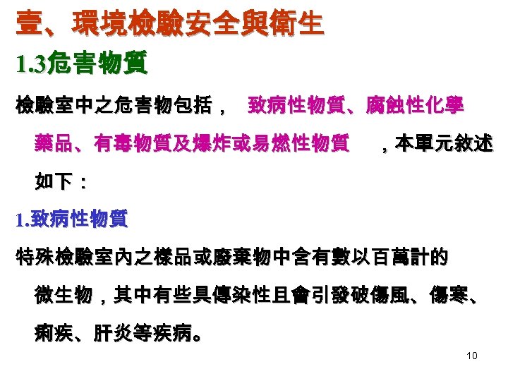 壹、環境檢驗安全與衛生 1. 3危害物質 檢驗室中之危害物包括， 致病性物質、腐蝕性化學 藥品、有毒物質及爆炸或易燃性物質 ，本單元敘述 如下： 1. 致病性物質 特殊檢驗室內之樣品或廢棄物中含有數以百萬計的 微生物，其中有些具傳染性且會引發破傷風、傷寒、 痢疾、肝炎等疾病。 10
