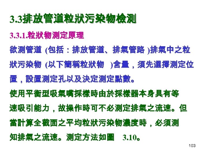 3. 3排放管道粒狀污染物檢測 3. 3. 1. 粒狀物測定原理 欲測管道 (包括：排放管道、排氣管路 )排氣中之粒 狀污染物 (以下簡稱粒狀物 )含量，須先選擇測定位 置，設置測定孔以及決定測定點數。 使用平衡型吸氣嘴採樣時由於採樣器本身具有等