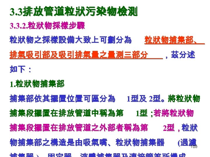 3. 3排放管道粒狀污染物檢測 3. 3. 2. 粒狀物採樣步驟 粒狀物之採樣設備大致上可劃分為 粒狀物捕集部、 排氣吸引部及吸引排氣量之量測三部分 ，茲分述 如下： 1. 粒狀物捕集部 捕集部依其擺置位置可區分為