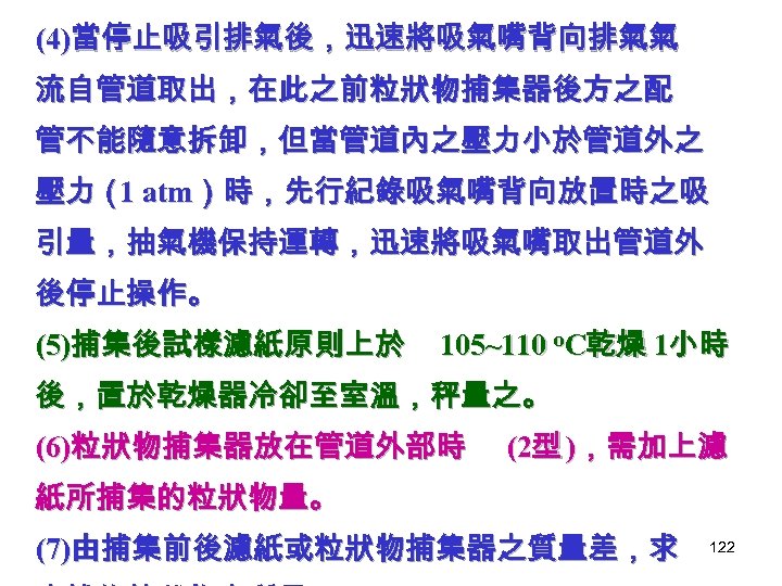 (4)當停止吸引排氣後，迅速將吸氣嘴背向排氣氣 流自管道取出，在此之前粒狀物捕集器後方之配 管不能隨意拆卸，但當管道內之壓力小於管道外之 壓力（ atm）時，先行紀錄吸氣嘴背向放置時之吸 1 引量，抽氣機保持運轉，迅速將吸氣嘴取出管道外 後停止操作。 (5)捕集後試樣濾紙原則上於 105~110 o. C乾燥 1小時 後，置於乾燥器冷卻至室溫，秤量之。