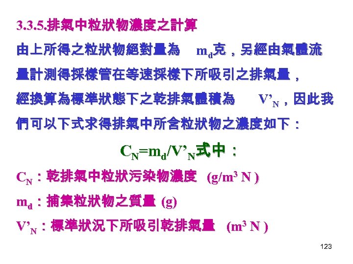 3. 3. 5. 排氣中粒狀物濃度之計算 由上所得之粒狀物絕對量為 md克，另經由氣體流 量計測得採樣管在等速採樣下所吸引之排氣量， 經換算為標準狀態下之乾排氣體積為 V’N，因此我 們可以下式求得排氣中所含粒狀物之濃度如下： CN=md/V’N式中： CN：乾排氣中粒狀污染物濃度 (g/m 3