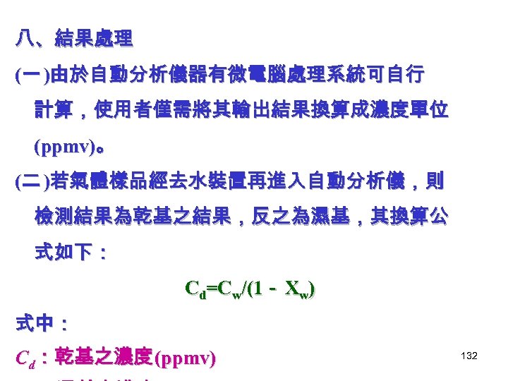 八、結果處理 (一 )由於自動分析儀器有微電腦處理系統可自行 計算，使用者僅需將其輸出結果換算成濃度單位 (ppmv)。 (二 )若氣體樣品經去水裝置再進入自動分析儀，則 檢測結果為乾基之結果，反之為濕基，其換算公 式如下： Cd=Cw/(1－ Xw) 式中： Cd：乾基之濃度 (ppmv)
