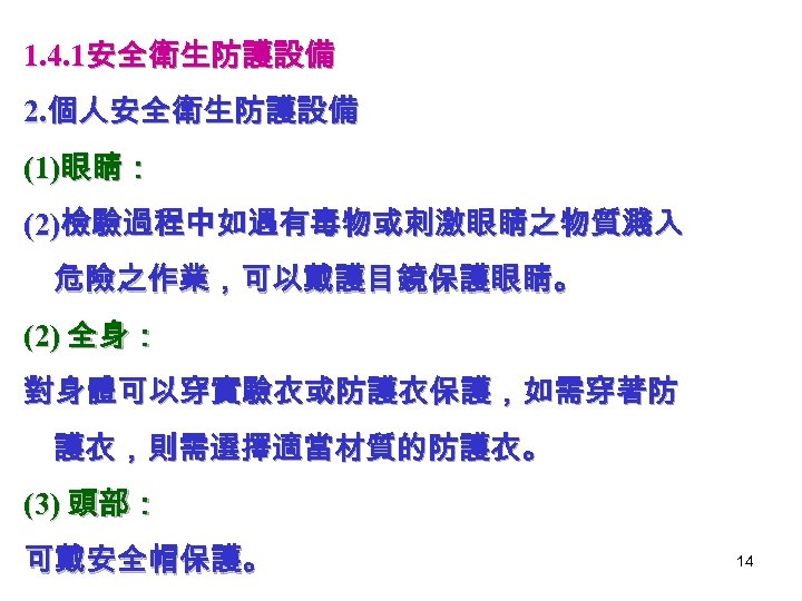 1. 4. 1安全衛生防護設備 2. 個人安全衛生防護設備 (1)眼睛： (2)檢驗過程中如遇有毒物或刺激眼睛之物質濺入 危險之作業，可以戴護目鏡保護眼睛。 (2) 全身： 對身體可以穿實驗衣或防護衣保護，如需穿著防 護衣，則需選擇適當材質的防護衣。 (3) 頭部：