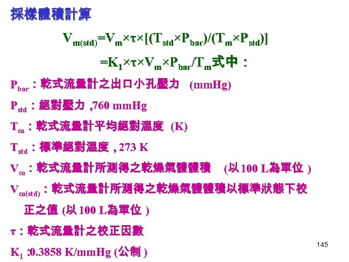 採樣體積計算 Vm(std)=Vm×τ×[(Tstd×Pbar)/(Tm×Pstd)] =K 1×τ×Vm×Pbar/Tm式中： Pbar：乾式流量計之出口小孔壓力 (mm. Hg) Pstd：絕對壓力， mm. Hg 760 Tm：乾式流量計平均絕對溫度 (K) Tstd：標準絕對溫度，