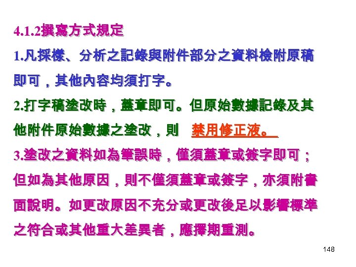 4. 1. 2撰寫方式規定 1. 凡採樣、分析之記錄與附件部分之資料檢附原稿 即可，其他內容均須打字。 2. 打字稿塗改時，蓋章即可。但原始數據記錄及其 他附件原始數據之塗改，則 禁用修正液。 3. 塗改之資料如為筆誤時，僅須蓋章或簽字即可； 但如為其他原因，則不僅須蓋章或簽字，亦須附書 面說明。如更改原因不充分或更改後足以影響標準