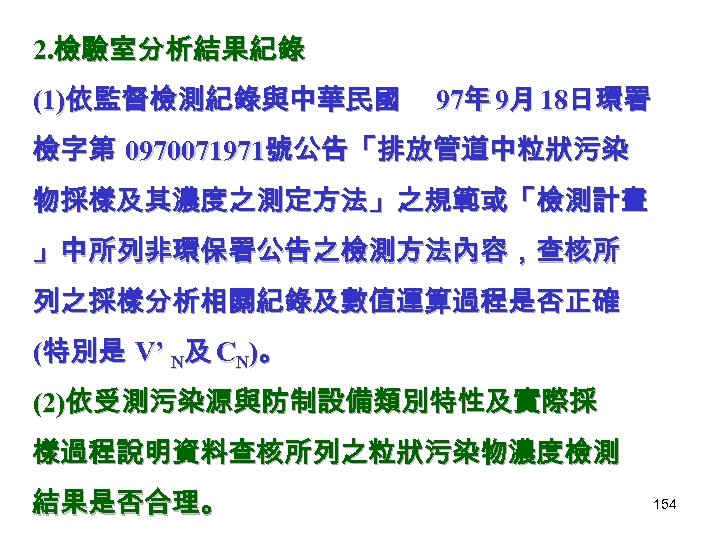 2. 檢驗室分析結果紀錄 (1)依監督檢測紀錄與中華民國 97年 9月 18日環署 檢字第 0970071971號公告「排放管道中粒狀污染 物採樣及其濃度之測定方法」之規範或「檢測計畫 」中所列非環保署公告之檢測方法內容，查核所 列之採樣分析相關紀錄及數值運算過程是否正確 (特別是 V’ N及