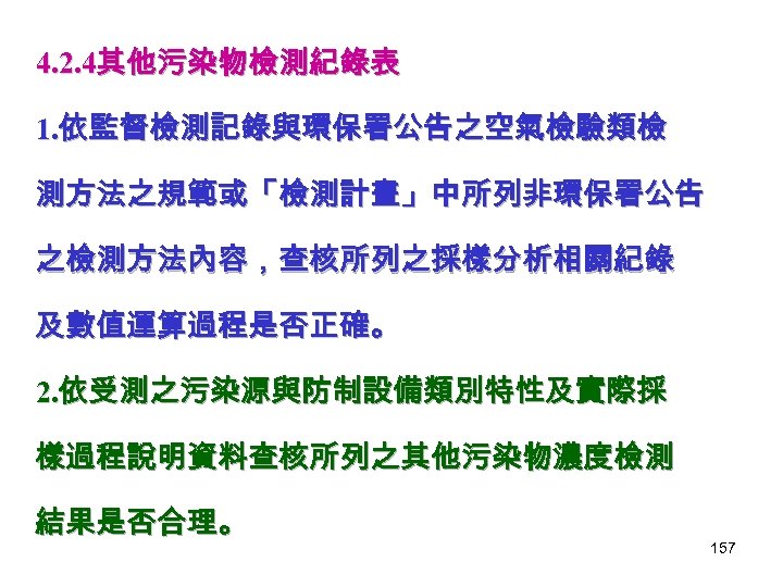 4. 2. 4其他污染物檢測紀錄表 1. 依監督檢測記錄與環保署公告之空氣檢驗類檢 測方法之規範或「檢測計畫」中所列非環保署公告 之檢測方法內容，查核所列之採樣分析相關紀錄 及數值運算過程是否正確。 2. 依受測之污染源與防制設備類別特性及實際採 樣過程說明資料查核所列之其他污染物濃度檢測 結果是否合理。 157 