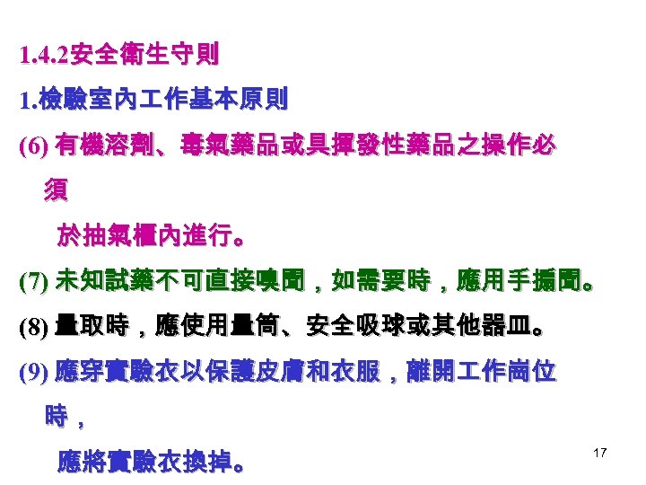 1. 4. 2安全衛生守則 1. 檢驗室內 作基本原則 (6) 有機溶劑、毒氣藥品或具揮發性藥品之操作必 須 於抽氣櫃內進行。 (7) 未知試藥不可直接嗅聞，如需要時，應用手搧聞。 (8) 量取時，應使用量筒、安全吸球或其他器皿。
