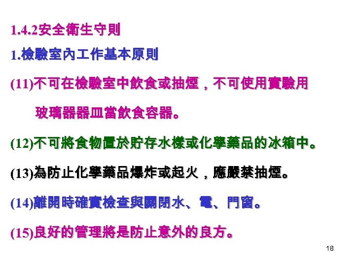 1. 4. 2安全衛生守則 1. 檢驗室內 作基本原則 (11)不可在檢驗室中飲食或抽煙，不可使用實驗用 玻璃器器皿當飲食容器。 (12)不可將食物置於貯存水樣或化學藥品的冰箱中。 (13)為防止化學藥品爆炸或起火，應嚴禁抽煙。 (14)離開時確實檢查與關閉水、電、門窗。 (15)良好的管理將是防止意外的良方。 18 