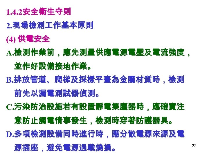 1. 4. 2安全衛生守則 2. 現場檢測 作基本原則 (4) 供電安全 A. 檢測作業前，應先測量供應電源電壓及電流強度， 並作好設備接地作業。 B. 排放管道、爬梯及採樣平臺為金屬材質時，檢測 前先以漏電測試器偵測。
