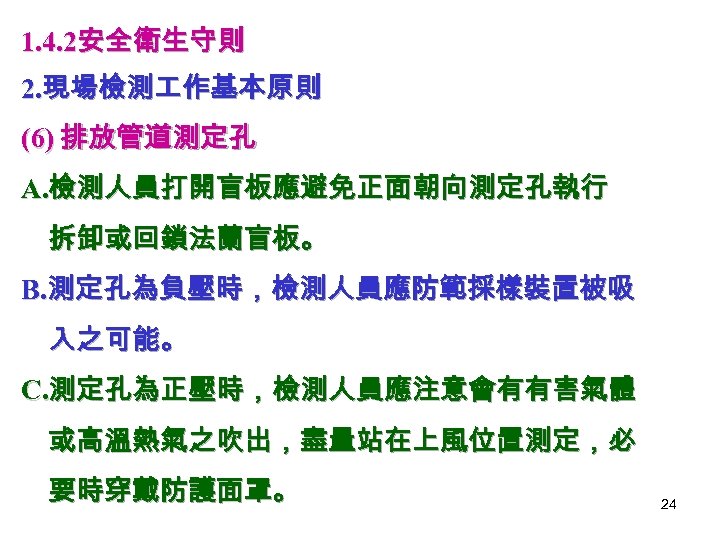 1. 4. 2安全衛生守則 2. 現場檢測 作基本原則 (6) 排放管道測定孔 A. 檢測人員打開盲板應避免正面朝向測定孔執行 拆卸或回鎖法蘭盲板。 B. 測定孔為負壓時，檢測人員應防範採樣裝置被吸 入之可能。