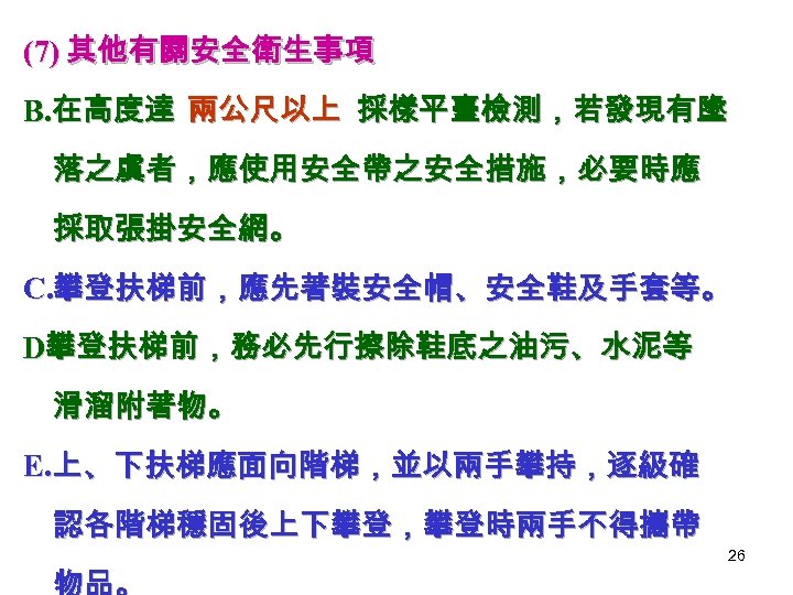 (7) 其他有關安全衛生事項 B. 在高度達 兩公尺以上 採樣平臺檢測，若發現有墬 落之虞者，應使用安全帶之安全措施，必要時應 採取張掛安全網。 C. 攀登扶梯前，應先著裝安全帽、安全鞋及手套等。 D攀登扶梯前，務必先行擦除鞋底之油污、水泥等 滑溜附著物。 E. 上、下扶梯應面向階梯，並以兩手攀持，逐級確