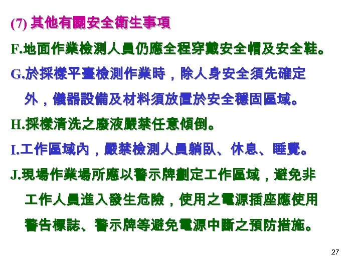 (7) 其他有關安全衛生事項 F. 地面作業檢測人員仍應全程穿戴安全帽及安全鞋。 G. 於採樣平臺檢測作業時，除人身安全須先確定 外，儀器設備及材料須放置於安全穩固區域。 H. 採樣清洗之廢液嚴禁任意傾倒。 I. 作區域內，嚴禁檢測人員躺臥、休息、睡覺。 J. 現場作業場所應以警示牌劃定 作區域，避免非