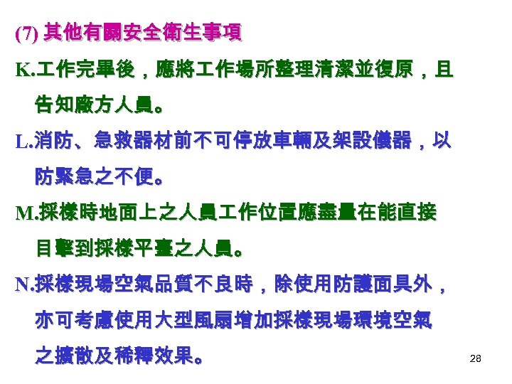 (7) 其他有關安全衛生事項 K. 作完畢後，應將 作場所整理清潔並復原，且 告知廠方人員。 L. 消防、急救器材前不可停放車輛及架設儀器，以 防緊急之不便。 M. 採樣時地面上之人員 作位置應盡量在能直接 目擊到採樣平臺之人員。 N.