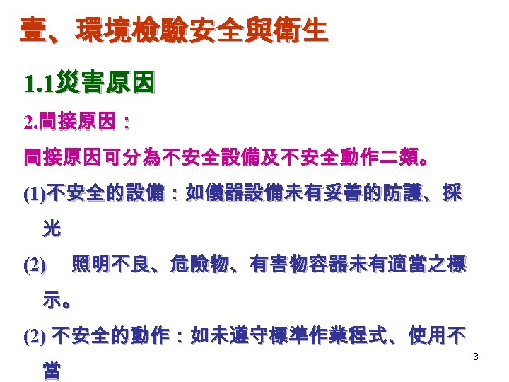 壹、環境檢驗安全與衛生 1. 1災害原因 2. 間接原因： 間接原因可分為不安全設備及不安全動作二類。 (1)不安全的設備：如儀器設備未有妥善的防護、採 光 (2) 照明不良、危險物、有害物容器未有適當之標 示。 (2) 不安全的動作：如未遵守標準作業程式、使用不 當