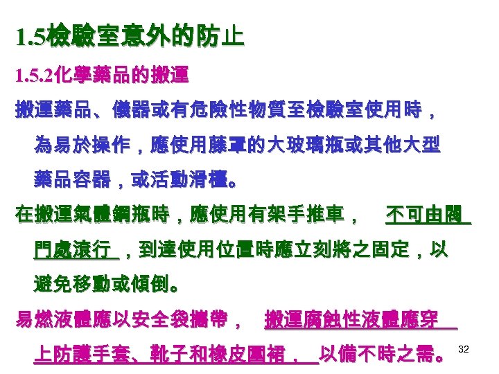 1. 5檢驗室意外的防止 1. 5. 2化學藥品的搬運 搬運藥品、儀器或有危險性物質至檢驗室使用時， 為易於操作，應使用藤罩的大玻璃瓶或其他大型 藥品容器，或活動滑檯。 在搬運氣體鋼瓶時，應使用有架手推車， 不可由閥 門處滾行 ，到達使用位置時應立刻將之固定，以 避免移動或傾倒。 易燃液體應以安全袋攜帶，