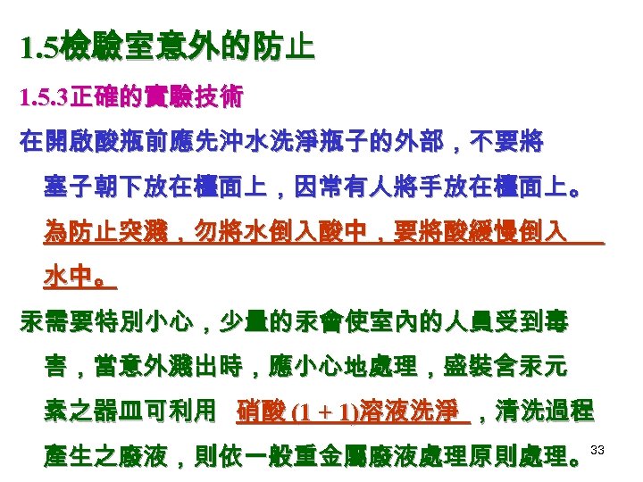 1. 5檢驗室意外的防止 1. 5. 3正確的實驗技術 在開啟酸瓶前應先沖水洗淨瓶子的外部，不要將 塞子朝下放在檯面上，因常有人將手放在檯面上。 為防止突濺，勿將水倒入酸中，要將酸緩慢倒入 水中。 汞需要特別小心，少量的汞會使室內的人員受到毒 害，當意外濺出時，應小心地處理，盛裝含汞元 素之器皿可利用 硝酸 (1