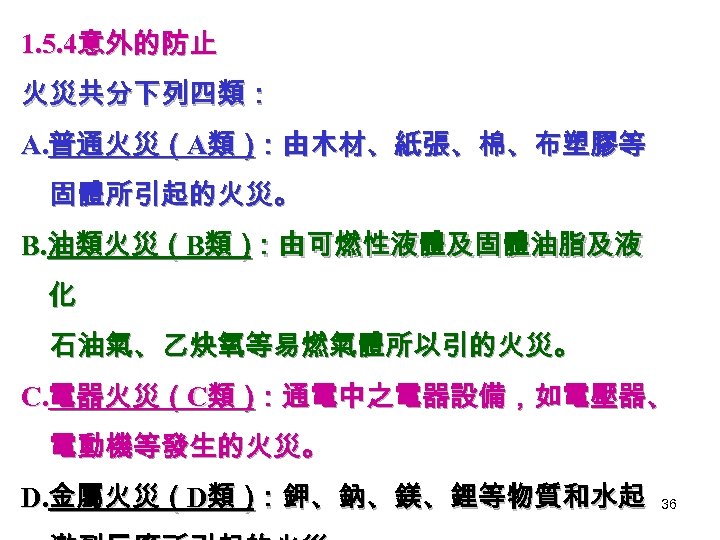 1. 5. 4意外的防止 火災共分下列四類： A. 普通火災（A類） ：由木材、紙張、棉、布塑膠等 固體所引起的火災。 B. 油類火災（B類） ：由可燃性液體及固體油脂及液 化 石油氣、乙炔氧等易燃氣體所以引的火災。 C.