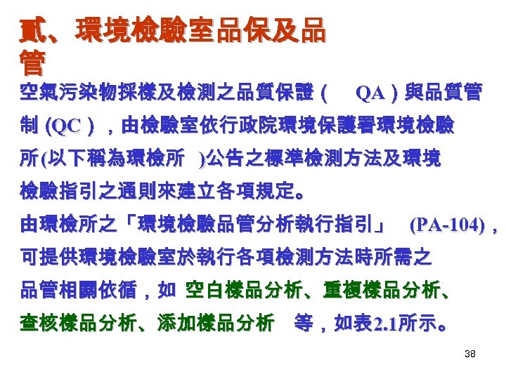 貳、環境檢驗室品保及品 管 空氣污染物採樣及檢測之品質保證（ QA）與品質管 制（ ），由檢驗室依行政院環境保護署環境檢驗 QC 所 (以下稱為環檢所 )公告之標準檢測方法及環境 檢驗指引之通則來建立各項規定。 由環檢所之「環境檢驗品管分析執行指引」 (PA-104)， 可提供環境檢驗室於執行各項檢測方法時所需之