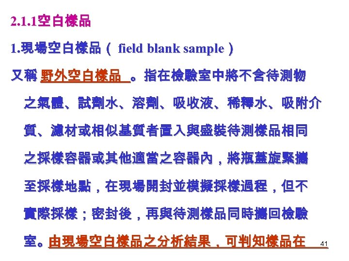 2. 1. 1空白樣品 1. 現場空白樣品（ field blank sample） 又稱 野外空白樣品 。指在檢驗室中將不含待測物 之氣體、試劑水、溶劑、吸收液、稀釋水、吸附介 質、濾材或相似基質者置入與盛裝待測樣品相同 之採樣容器或其他適當之容器內，將瓶蓋旋緊攜