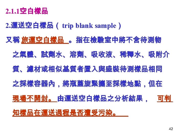 2. 1. 1空白樣品 2. 運送空白樣品（ trip blank sample） 又稱 旅運空白樣品 。指在檢驗室中將不含待測物 之氣體、試劑水、溶劑、吸收液、稀釋水、吸附介 質、濾材或相似基質者置入與盛裝待測樣品相同 之採樣容器內，將瓶蓋旋緊攜至採樣地點，但在
