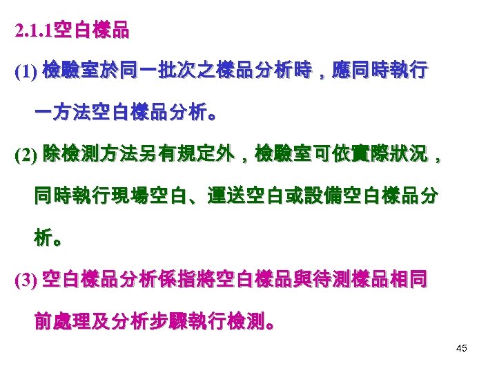 2. 1. 1空白樣品 (1) 檢驗室於同一批次之樣品分析時，應同時執行 一方法空白樣品分析。 (2) 除檢測方法另有規定外，檢驗室可依實際狀況， 同時執行現場空白、運送空白或設備空白樣品分 析。 (3) 空白樣品分析係指將空白樣品與待測樣品相同 前處理及分析步驟執行檢測。 45